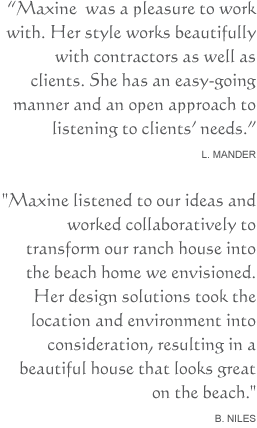 Maxine was a pleasure to work with. Her style works beautifully with contractors as well as clients. She has an easy-going manner and an open approach to listening to clients' needs. L. ManderMaxine listened to our ideas and worked collaboratively to transform our ranch house into the beach home we envisioned. Her design solutions took the location and environment into consideration, resulting in a beautiful house that looks great on the beach. B. Niles