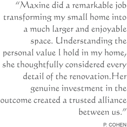 Maxine did a remarkable job transforming my small home into a much larger and enjoyable space. Understanding the personal value I hold in my home, she thoughtfully considered every detail of the renovation. Her genuine investment in the outcome created a trusted alliance between us.